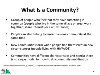 2
What Is a Community?
• Group of people who feel that they have something in
common (people who live in the same village or area; work
together; share interests or circumstances)
• People can also belong to more than one community at the
same time
• New communities form when people find themselves in new
circumstances (people living with HIV/AIDS)
• Communities have different characteristics and needs; there
is no single model for how to do community mobilization
Source: International HIV/AIDS Alliance. All Together Now! Community Mobilisation for HIV/AIDS, 2006
 
