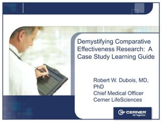 Demystifying Comparative Effectiveness Research:  A Case Study Learning Guide Robert W. Dubois, MD, PhD Chief Medical Officer Cerner LifeSciences 1 