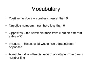 Vocabulary Positive numbers – numbers greater than 0 Negative numbers – numbers less than 0 Opposites – the same distance from 0 but on different sides of 0 Integers – the set of all whole numbers and their opposites Absolute value – the distance of an integer from 0 on a number line 