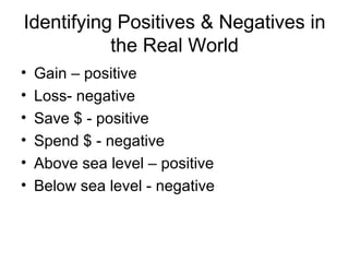 Identifying Positives & Negatives in the Real World Gain – positive Loss- negative Save $ - positive Spend $ - negative Above sea level – positive Below sea level - negative 