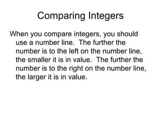 Comparing Integers When you compare integers, you should use a number line.  The further the number is to the left on the number line, the smaller it is in value.  The further the number is to the right on the number line, the larger it is in value.  