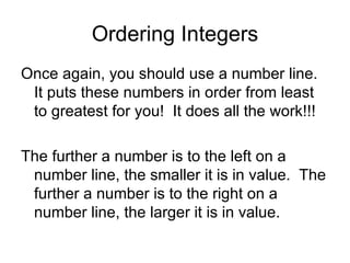 Ordering Integers Once again, you should use a number line.  It puts these numbers in order from least to greatest for you!  It does all the work!!! The further a number is to the left on a number line, the smaller it is in value.  The further a number is to the right on a number line, the larger it is in value.  