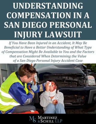 UNDERSTANDING
COMPENSATION IN A
SAN DIEGO PERSONAL
INJURY LAWSUIT
If You Have Been Injured in an Accident, It May Be
Beneficial to Have a Better Understanding of What Type
of Compensation Might Be Available to You and the Factors
that are Considered When Determining the Value
of a San Diego Personal Injury Accident Case
 