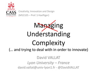 Managing
Understanding
Complexity
(… and trying to deal with in order to innovate)
David VALLAT
Lyon University – France
david.vallat@univ-lyon1.fr - @DavidVALLAT
Creativity,Innova
and Design
MS2105
Prof:Stefan Haeﬂiger
Creativity, Innovation and Design
(MS2105 – Prof. S Haefliger)
 