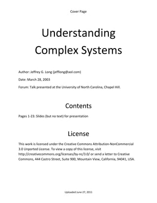 Cover Page 

 




            Understanding 
           Complex Systems 
 

Author: Jeffrey G. Long (jefflong@aol.com) 

Date: March 28, 2003 

Forum: Talk presented at the University of North Carolina, Chapel Hill.

 
 

                                 Contents 
Pages 1‐23: Slides (but no text) for presentation 

 


                                  License 
This work is licensed under the Creative Commons Attribution‐NonCommercial 
3.0 Unported License. To view a copy of this license, visit 
http://creativecommons.org/licenses/by‐nc/3.0/ or send a letter to Creative 
Commons, 444 Castro Street, Suite 900, Mountain View, California, 94041, USA. 




                                Uploaded June 27, 2011 
 