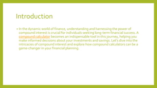 Introduction
• In the dynamic world of finance, understanding and harnessing the power of
compound interest is crucial for individuals seeking long-term financial success. A
compound calculator becomes an indispensable tool in this journey, helping you
make informed decisions about your investments and savings. Let's dive into the
intricacies of compound interest and explore how compound calculators can be a
game-changer in your financial planning.
 