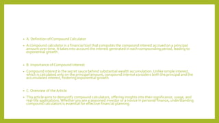 • A. Definition of CompoundCalculator
• A compound calculator is a financial tool that computes the compound interest accrued on a principal
amount over time. It takes into account the interest generated in each compounding period, leading to
exponential growth.
• B. Importance of Compound Interest
• Compound interest is the secret sauce behind substantial wealth accumulation. Unlike simple interest,
which is calculated only on the principal amount, compound interest considers both the principal and the
accumulated interest, fostering exponential growth.
• C. Overview of theArticle
• This article aims to demystify compound calculators, offering insights into their significance, usage, and
real-life applications. Whether you are a seasoned investor or a novice in personal finance, understanding
compound calculators is essential for effective financial planning.
 
