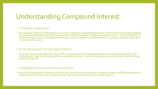Understanding Compound Interest
• A. Definition and Formula
• Compound interest is the interest on a loan or deposit calculated based on both the initial principal and the
accumulated interest from previous periods.The formula for compound interest is P(1 + r/n)^(nt), where P
is the principal, r is the annual interest rate, n is the number of times interest is compounded per year, and
t is the time in years.
• B. Key Components: Principal, Rate, andTime
• To grasp compound interest, it's crucial to understand the interplay between the principal amount, the
interest rate, and the duration of the investment or loan. Each element plays a pivotal role in determining
the final amount.
• C. Examples of Compound Interest Calculations
• Illustrative examples will be provided to demonstrate how compound interest works in different scenarios,
showcasing the impact of compounding frequency and time on the overall returns.
 