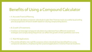 Benefits of Using a Compound Calculator
• A. Accurate Financial Planning
• Compound calculators empower individuals to plan their finances more accurately by providing
precise projections of future wealth based on varying compounding factors.
• B. Growth of Investments
• Investors can leverage compound calculators to understand how different investment
strategies and compounding frequencies can affect the growth of their portfolios over time.
• C. Real-lifeApplications
• The article will delve into real-life scenarios where individuals have benefited from using
compound calculators, emphasizing their practical applications in diverse financial situations.
 