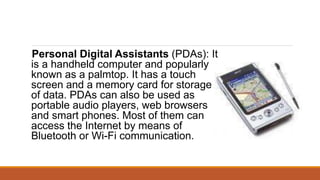 Personal Digital Assistants (PDAs): It
is a handheld computer and popularly
known as a palmtop. It has a touch
screen and a memory card for storage
of data. PDAs can also be used as
portable audio players, web browsers
and smart phones. Most of them can
access the Internet by means of
Bluetooth or Wi-Fi communication.
 