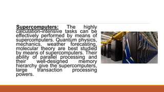 Supercomputers: The highly
calculation-intensive tasks can be
effectively performed by means of
supercomputers. Quantum physics,
mechanics, weather forecasting,
molecular theory are best studied
by means of supercomputers. Their
ability of parallel processing and
their well-designed memory
hierarchy give the supercomputers,
large transaction processing
powers.
 
