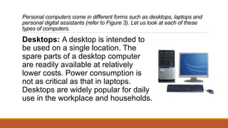 Personal computers come in different forms such as desktops, laptops and
personal digital assistants (refer to Figure 3). Let us look at each of these
types of computers.
Desktops: A desktop is intended to
be used on a single location. The
spare parts of a desktop computer
are readily available at relatively
lower costs. Power consumption is
not as critical as that in laptops.
Desktops are widely popular for daily
use in the workplace and households.
 
