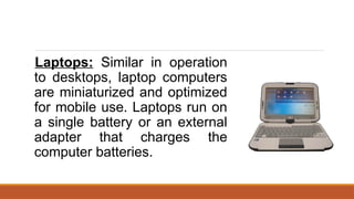 Laptops: Similar in operation
to desktops, laptop computers
are miniaturized and optimized
for mobile use. Laptops run on
a single battery or an external
adapter that charges the
computer batteries.
 