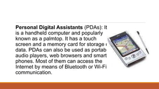Personal Digital Assistants (PDAs): It
is a handheld computer and popularly
known as a palmtop. It has a touch
screen and a memory card for storage of
data. PDAs can also be used as portable
audio players, web browsers and smart
phones. Most of them can access the
Internet by means of Bluetooth or Wi-Fi
communication.
 