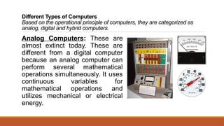 Different Types of Computers
Based on the operational principle of computers, they are categorized as
analog, digital and hybrid computers.
Analog Computers: These are
almost extinct today. These are
different from a digital computer
because an analog computer can
perform several mathematical
operations simultaneously. It uses
continuous variables for
mathematical operations and
utilizes mechanical or electrical
energy.
 