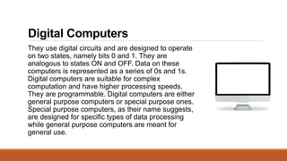 Digital Computers
They use digital circuits and are designed to operate
on two states, namely bits 0 and 1. They are
analogous to states ON and OFF. Data on these
computers is represented as a series of 0s and 1s.
Digital computers are suitable for complex
computation and have higher processing speeds.
They are programmable. Digital computers are either
general purpose computers or special purpose ones.
Special purpose computers, as their name suggests,
are designed for specific types of data processing
while general purpose computers are meant for
general use.
 