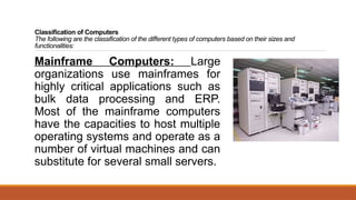 Classification of Computers
The following are the classification of the different types of computers based on their sizes and
functionalities:
Mainframe Computers: Large
organizations use mainframes for
highly critical applications such as
bulk data processing and ERP.
Most of the mainframe computers
have the capacities to host multiple
operating systems and operate as a
number of virtual machines and can
substitute for several small servers.
 