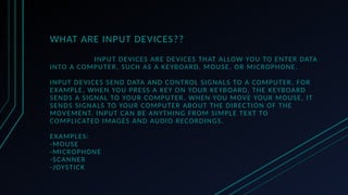 WHAT ARE INPUT DEVICES??
INPUT DEVICES ARE DEVICES THAT ALLOW YOU TO ENTER DATA
INTO A COMPUTER, SUCH AS A KEYBOARD, MOUSE, OR MICROPHONE.
INPUT DEVICES SEND DATA AND CONTROL SIGNALS TO A COMPUTER. FOR
EXAMPLE, WHEN YOU PRESS A KEY ON YOUR KEYBOARD, THE KEYBOARD
SENDS A SIGNAL TO YOUR COMPUTER. WHEN YOU MOVE YOUR MOUSE, IT
SENDS SIGNALS TO YOUR COMPUTER ABOUT THE DIRECTION OF THE
MOVEMENT. INPUT CAN BE ANYTHING FROM SIMPLE TEXT TO
COMPLICATED IMAGES AND AUDIO RECORDINGS.
EXAMPLES:
-MOUSE
-MICROPHONE
-SCANNER
-JOYSTICK
 