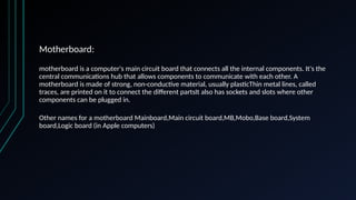 Motherboard:
motherboard is a computer's main circuit board that connects all the internal components. It's the
central communications hub that allows components to communicate with each other. A
motherboard is made of strong, non-conductive material, usually plasticThin metal lines, called
traces, are printed on it to connect the different partsIt also has sockets and slots where other
components can be plugged in.
Other names for a motherboard Mainboard,Main circuit board,MB,Mobo,Base board,System
board,Logic board (in Apple computers)
 