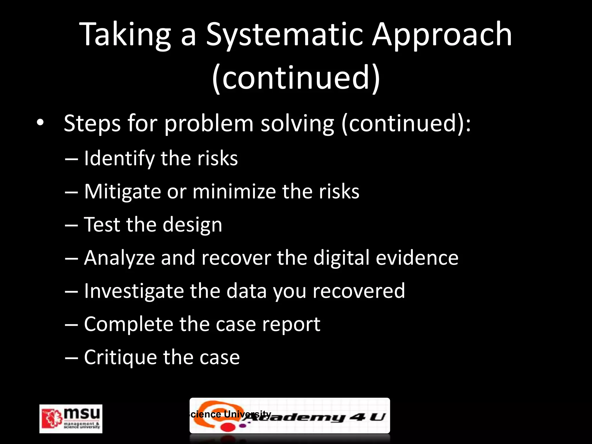 Taking a Systematic Approach
            (continued)
• Steps for problem solving (continued):
  – Identify the risks
  – Mitigate or minimize the risks
  – Test the design
  – Analyze and recover the digital evidence
  – Investigate the data you recovered
  – Complete the case report
  – Critique the case

      Management & Science University          © FISE
 