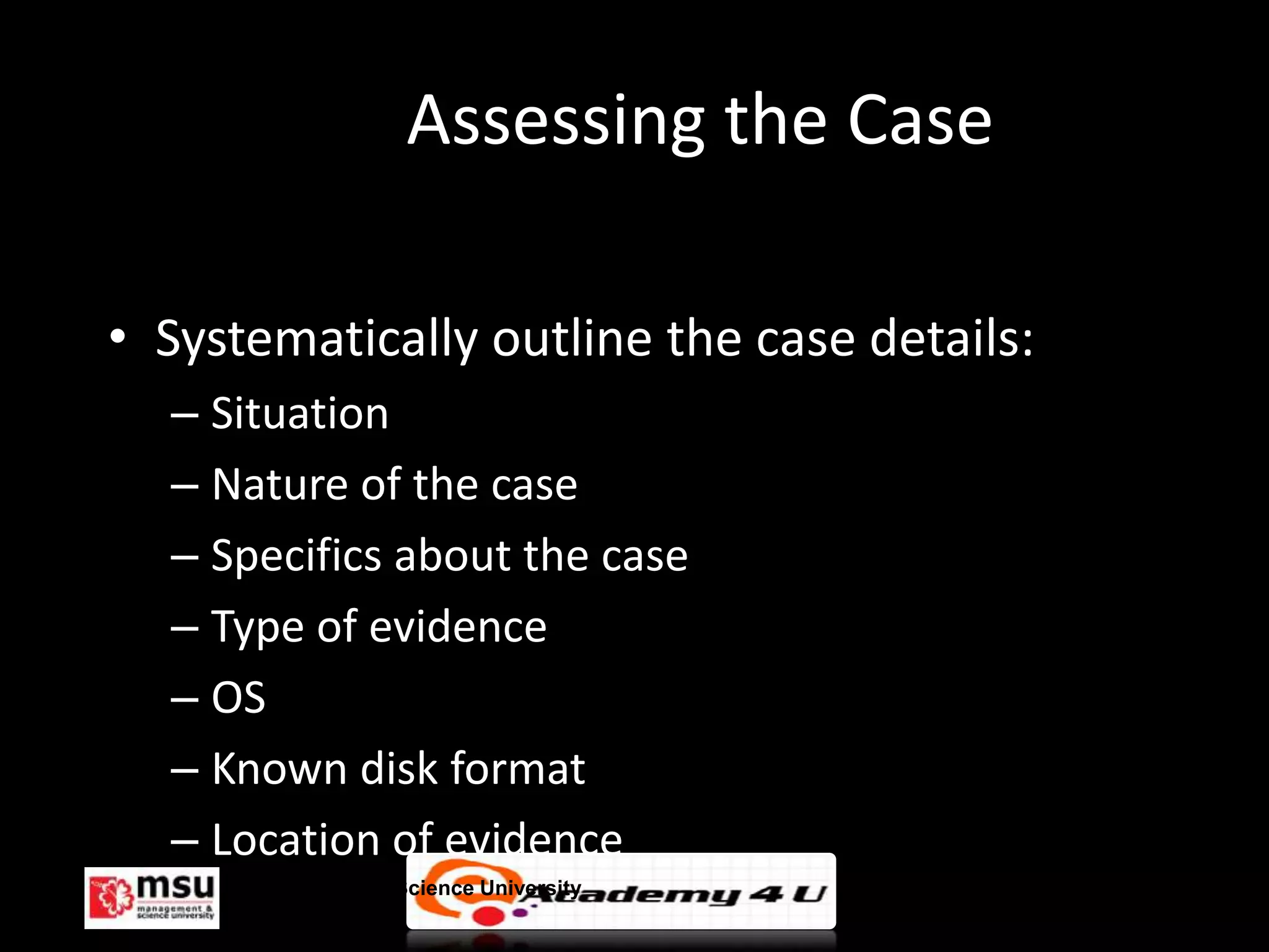 Assessing the Case

• Systematically outline the case details:
  – Situation
  – Nature of the case
  – Specifics about the case
  – Type of evidence
  – OS
  – Known disk format
  – Location of evidence
     Management & Science University         © FISE
 