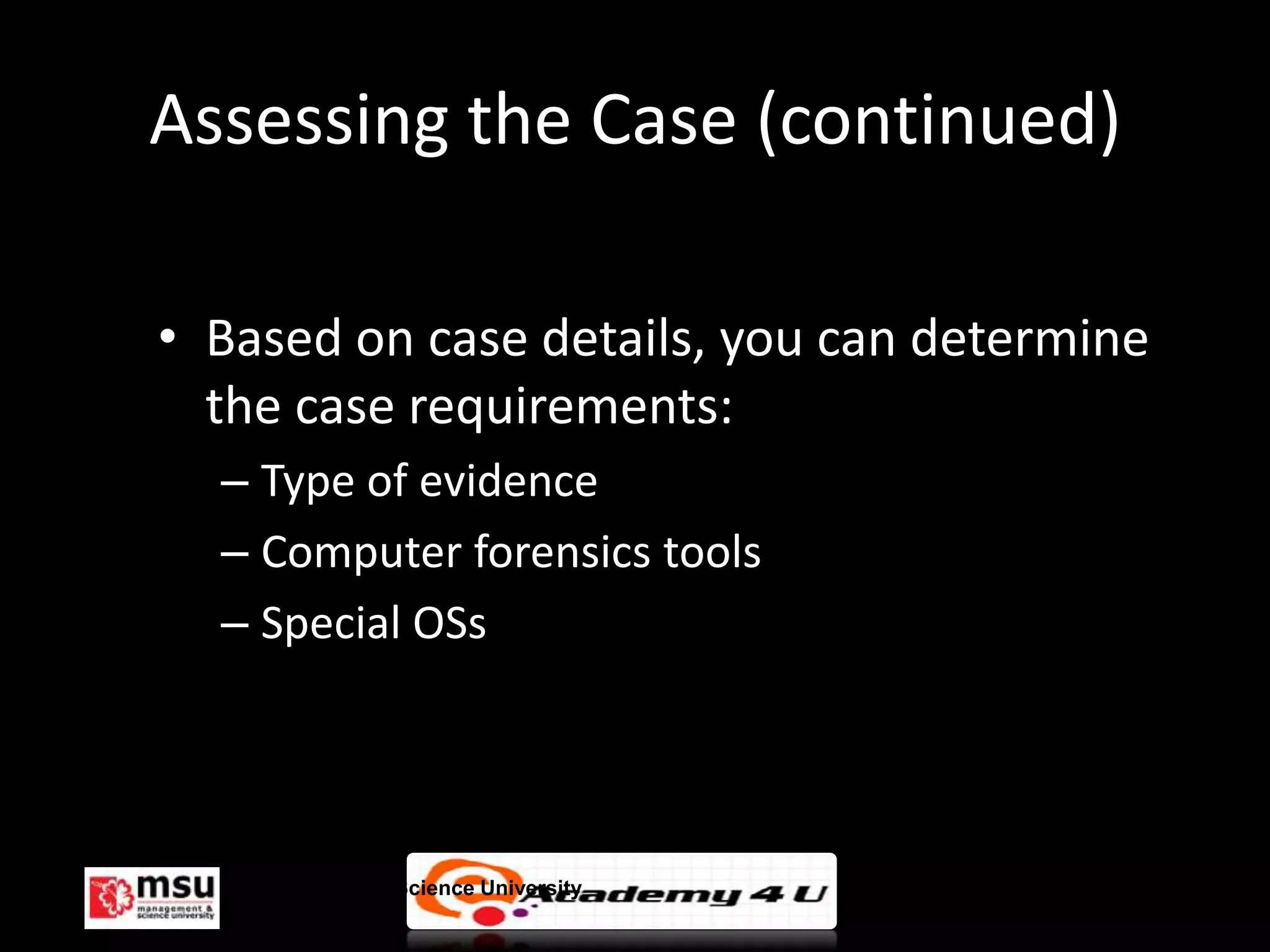 Assessing the Case (continued)

• Based on case details, you can determine
  the case requirements:
  – Type of evidence
  – Computer forensics tools
  – Special OSs




   Management & Science University           © FISE
 