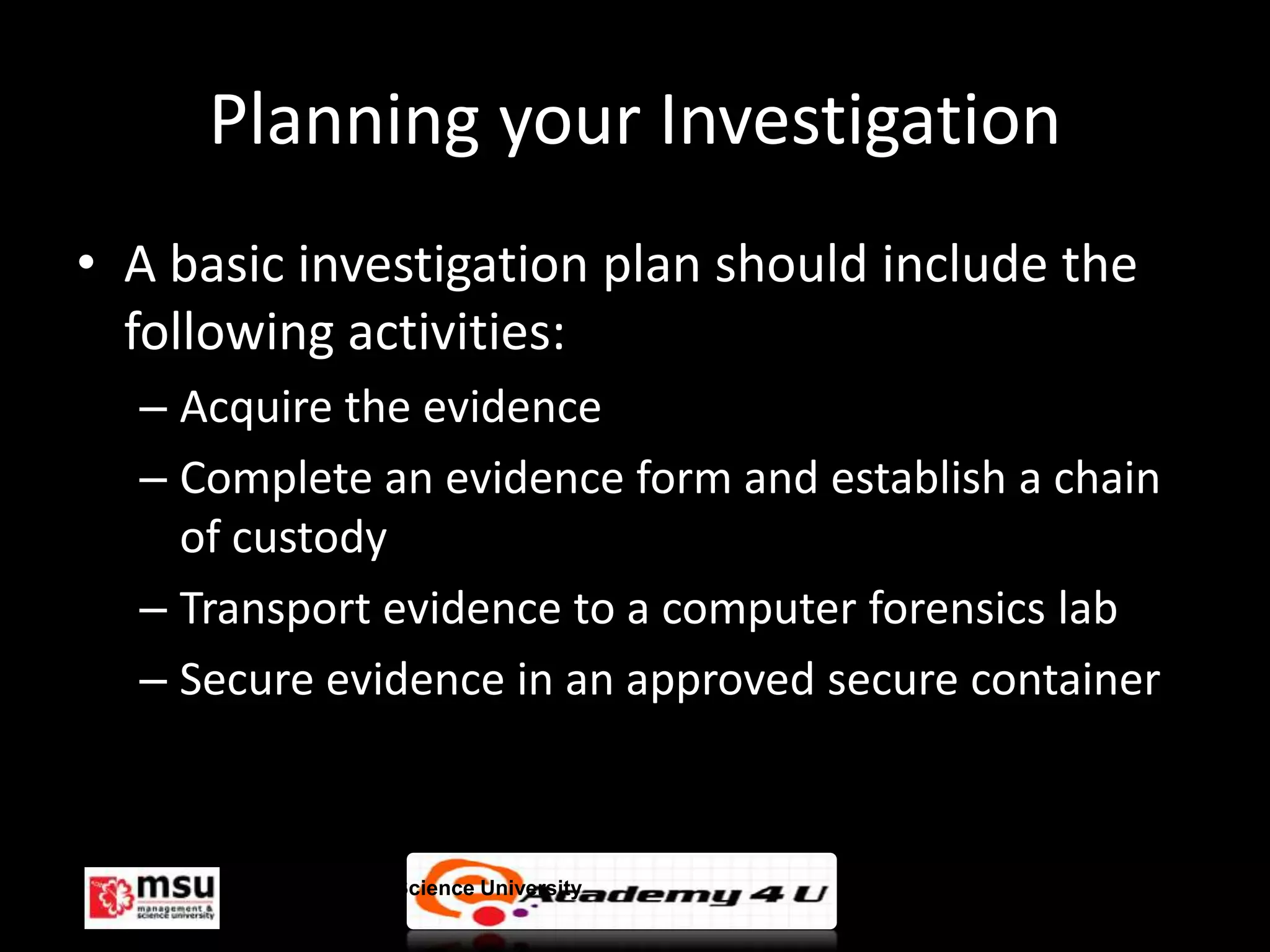 Planning your Investigation
• A basic investigation plan should include the
  following activities:
  – Acquire the evidence
  – Complete an evidence form and establish a chain
    of custody
  – Transport evidence to a computer forensics lab
  – Secure evidence in an approved secure container



       Management & Science University                © FISE
 