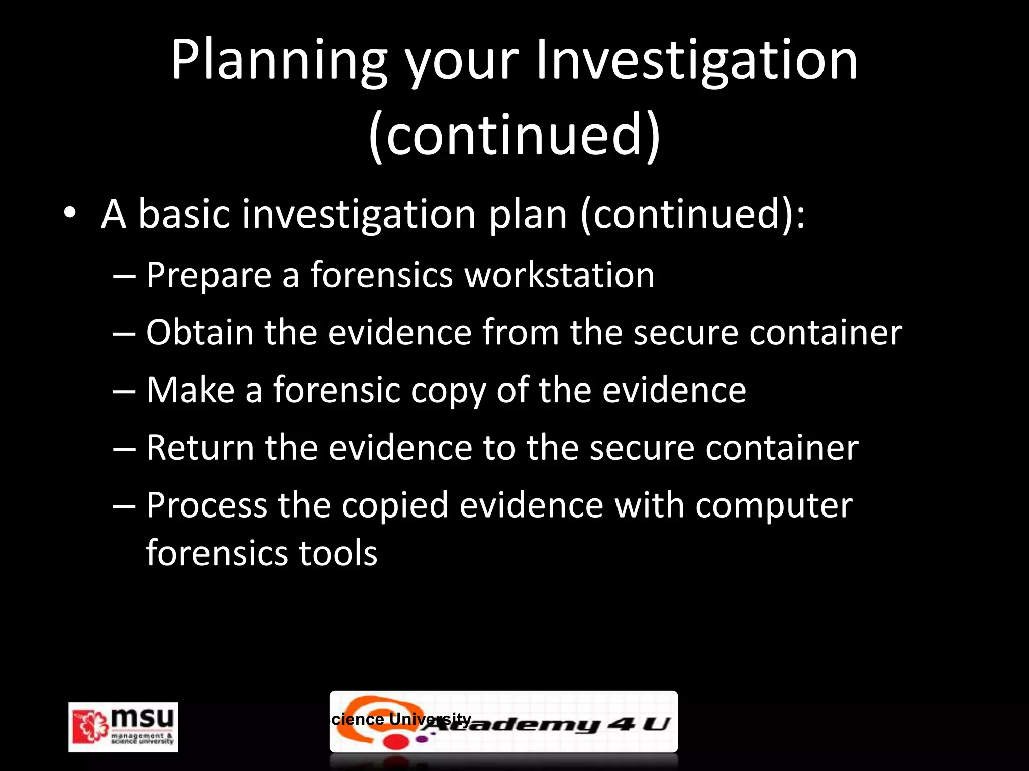 Planning your Investigation
            (continued)
• A basic investigation plan (continued):
  – Prepare a forensics workstation
  – Obtain the evidence from the secure container
  – Make a forensic copy of the evidence
  – Return the evidence to the secure container
  – Process the copied evidence with computer
    forensics tools



       Management & Science University              © FISE
 