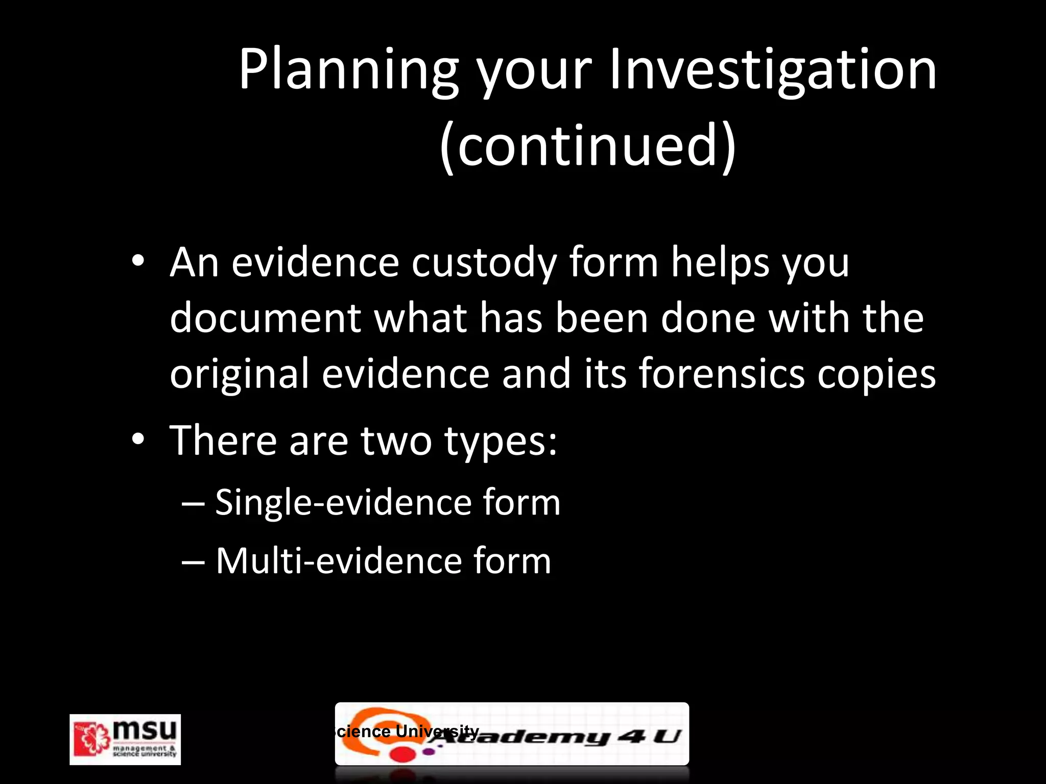 Planning your Investigation
              (continued)
• An evidence custody form helps you
  document what has been done with the
  original evidence and its forensics copies
• There are two types:
  – Single-evidence form
  – Multi-evidence form



   Management & Science University             © FISE
 