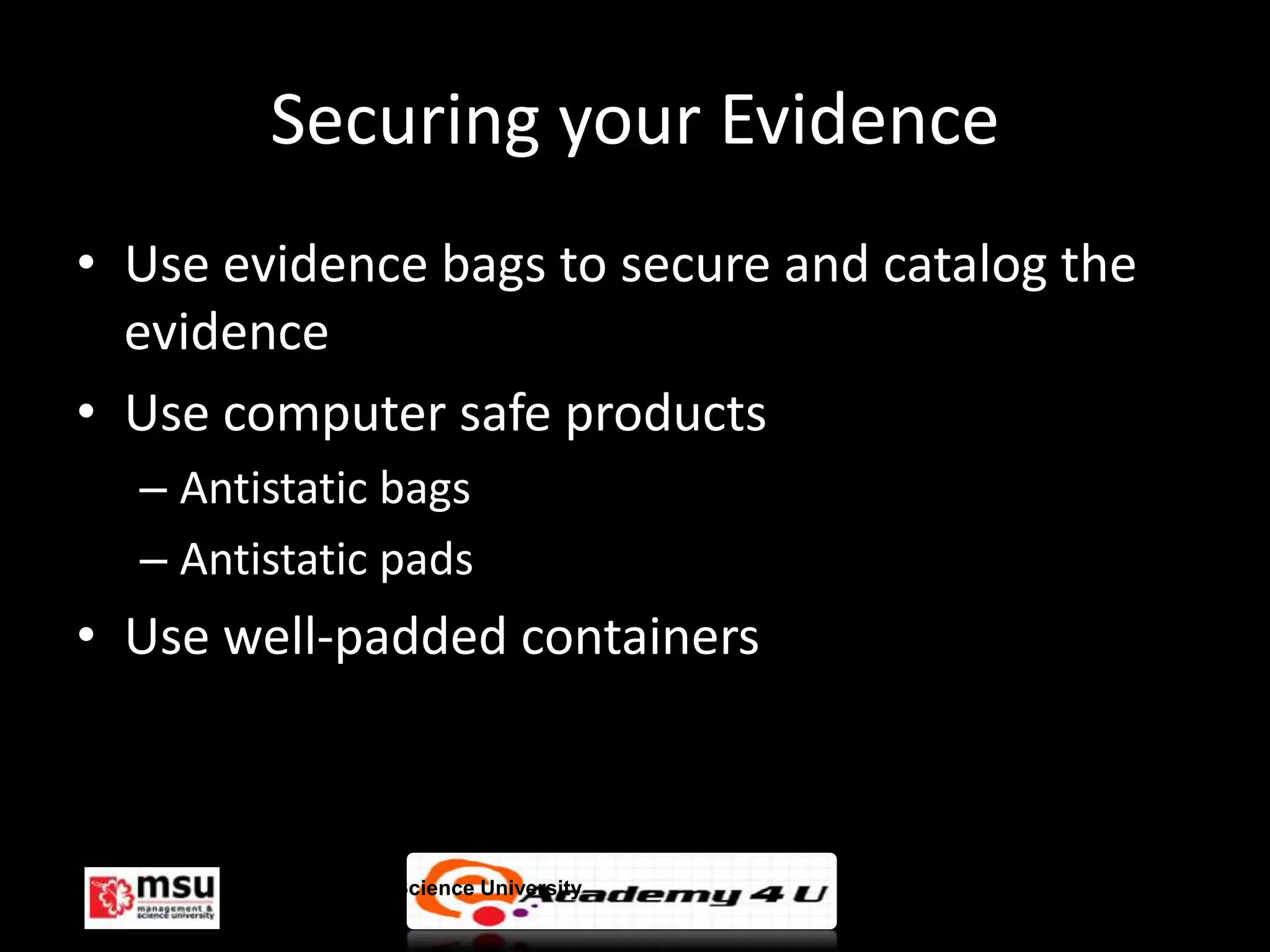 Securing your Evidence
• Use evidence bags to secure and catalog the
  evidence
• Use computer safe products
  – Antistatic bags
  – Antistatic pads
• Use well-padded containers



       Management & Science University          © FISE
 