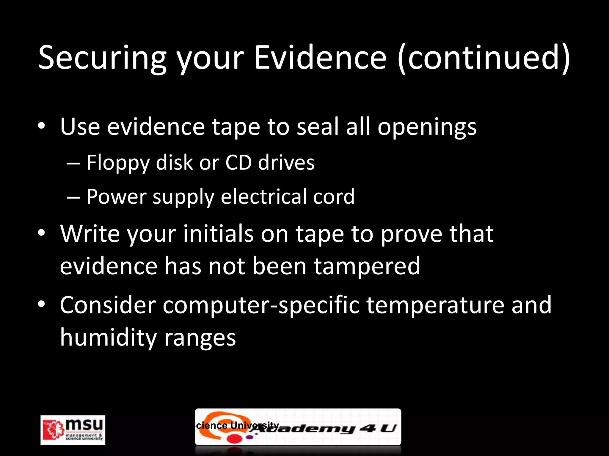 Securing your Evidence (continued)
• Use evidence tape to seal all openings
  – Floppy disk or CD drives
  – Power supply electrical cord
• Write your initials on tape to prove that
  evidence has not been tampered
• Consider computer-specific temperature and
  humidity ranges


       Management & Science University         © FISE
 