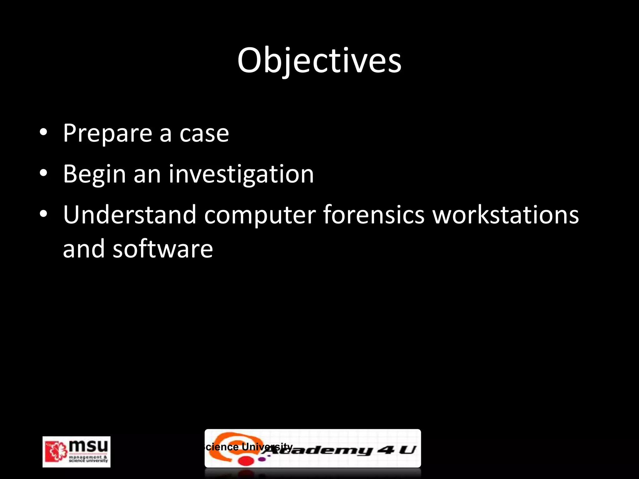 Objectives
• Prepare a case
• Begin an investigation
• Understand computer forensics workstations
  and software




      Management & Science University          © FISE
 