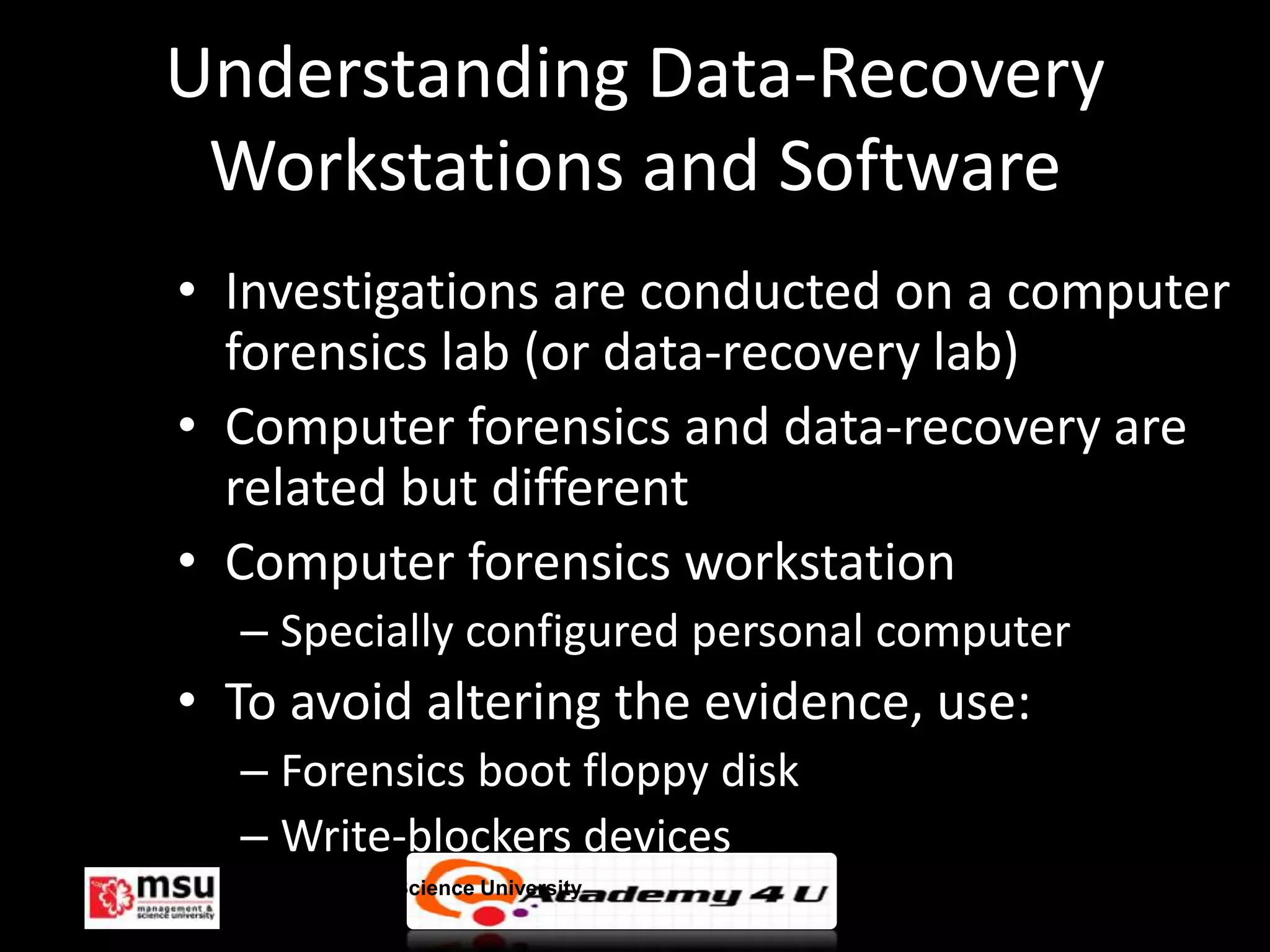 Understanding Data-Recovery
 Workstations and Software
• Investigations are conducted on a computer
  forensics lab (or data-recovery lab)
• Computer forensics and data-recovery are
  related but different
• Computer forensics workstation
  – Specially configured personal computer
• To avoid altering the evidence, use:
  – Forensics boot floppy disk
  – Write-blockers devices
  Management & Science University            © FISE
 