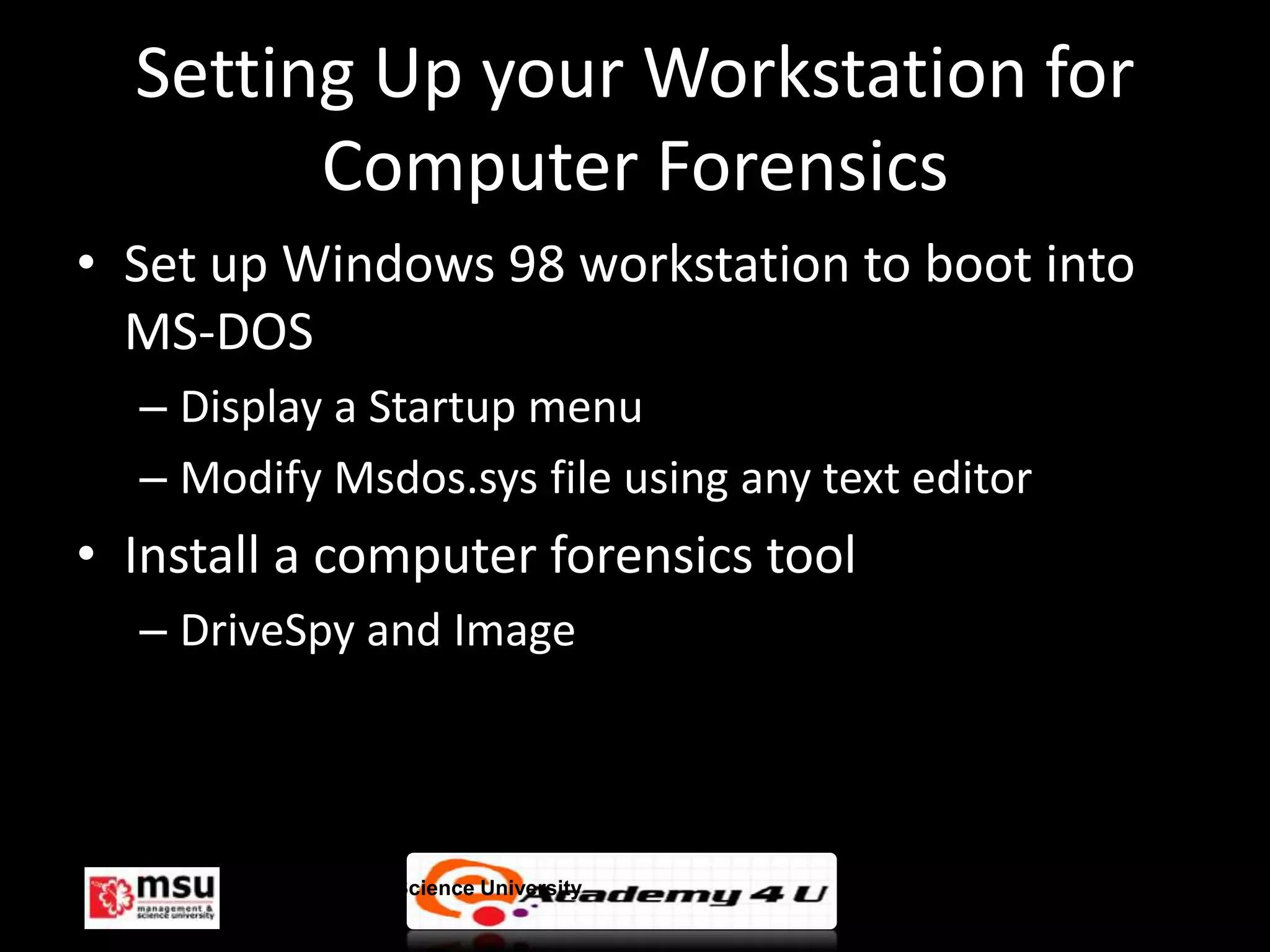 Setting Up your Workstation for
        Computer Forensics
• Set up Windows 98 workstation to boot into
  MS-DOS
  – Display a Startup menu
  – Modify Msdos.sys file using any text editor
• Install a computer forensics tool
  – DriveSpy and Image




       Management & Science University            © FISE
 