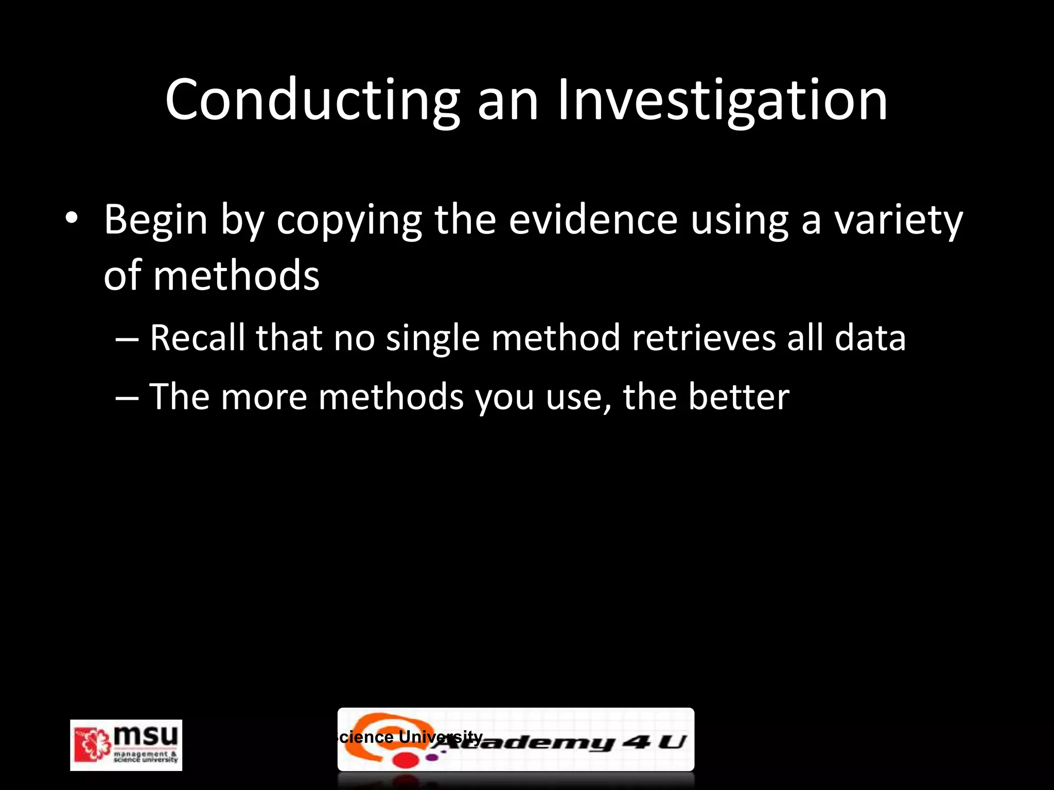 Conducting an Investigation
• Begin by copying the evidence using a variety
  of methods
  – Recall that no single method retrieves all data
  – The more methods you use, the better




       Management & Science University                © FISE
 