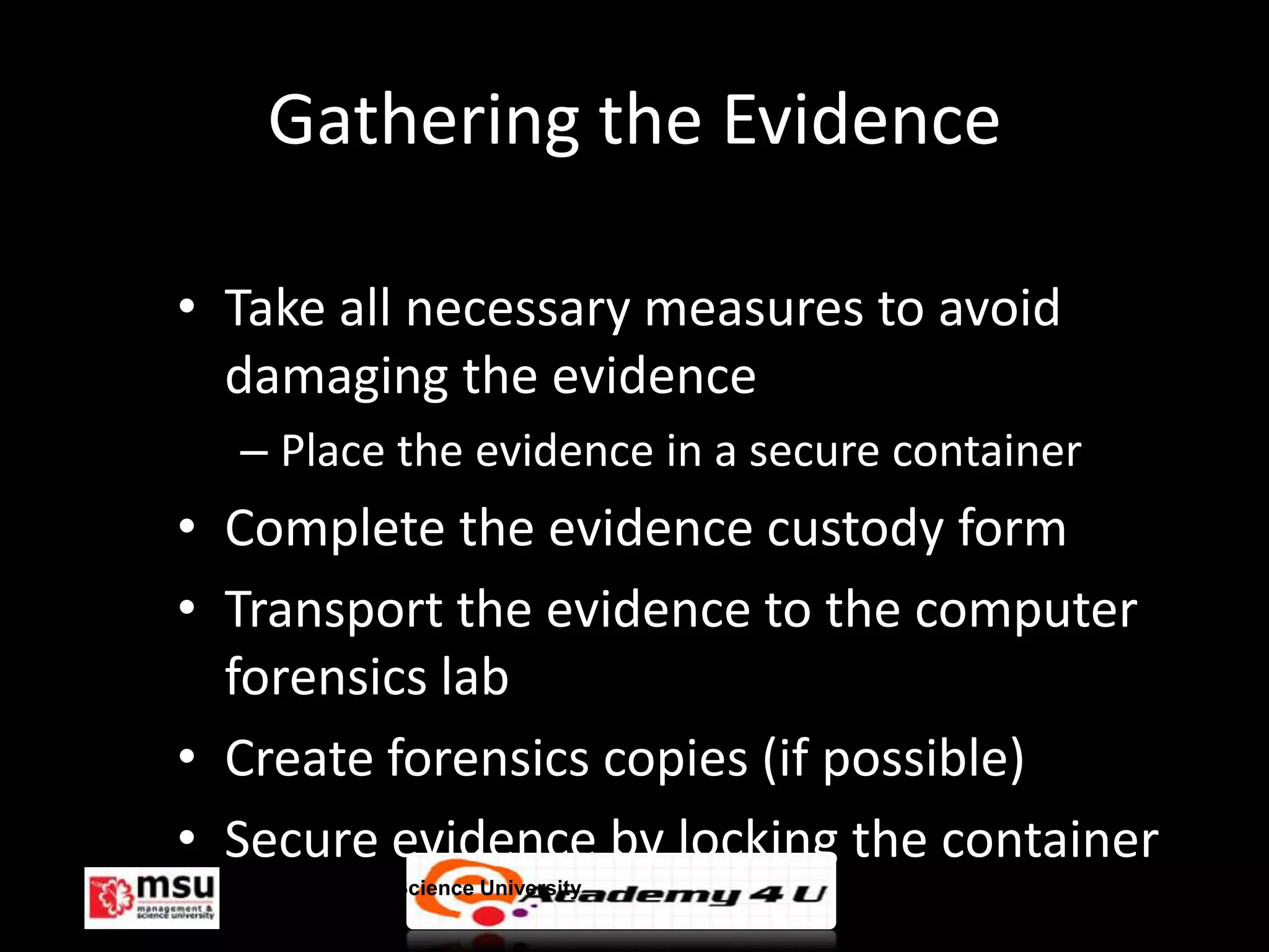 Gathering the Evidence

• Take all necessary measures to avoid
  damaging the evidence
  – Place the evidence in a secure container
• Complete the evidence custody form
• Transport the evidence to the computer
  forensics lab
• Create forensics copies (if possible)
• Secure evidence by locking the container
  Management & Science University              © FISE
 
