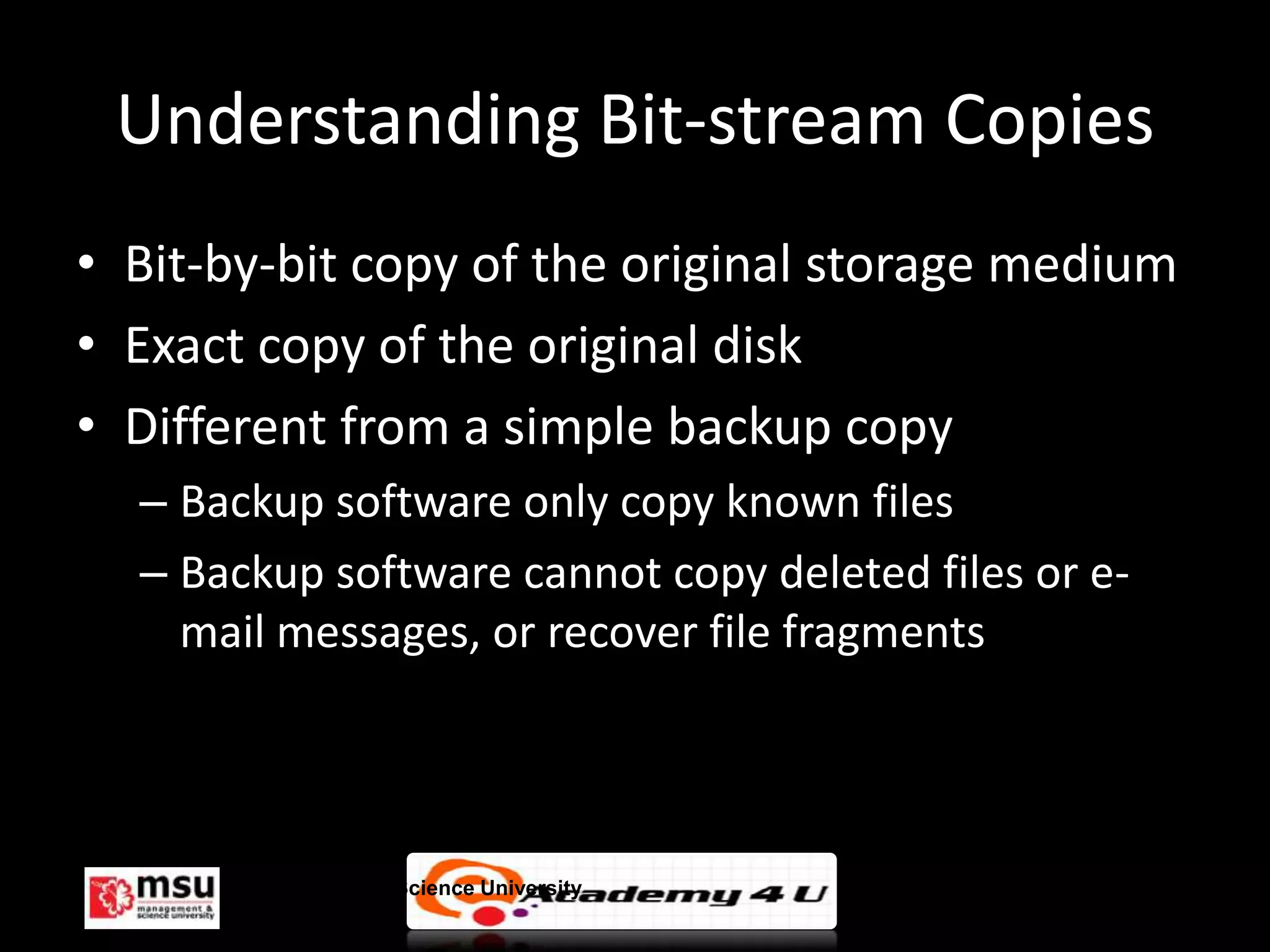 Understanding Bit-stream Copies
• Bit-by-bit copy of the original storage medium
• Exact copy of the original disk
• Different from a simple backup copy
  – Backup software only copy known files
  – Backup software cannot copy deleted files or e-
    mail messages, or recover file fragments




       Management & Science University                © FISE
 
