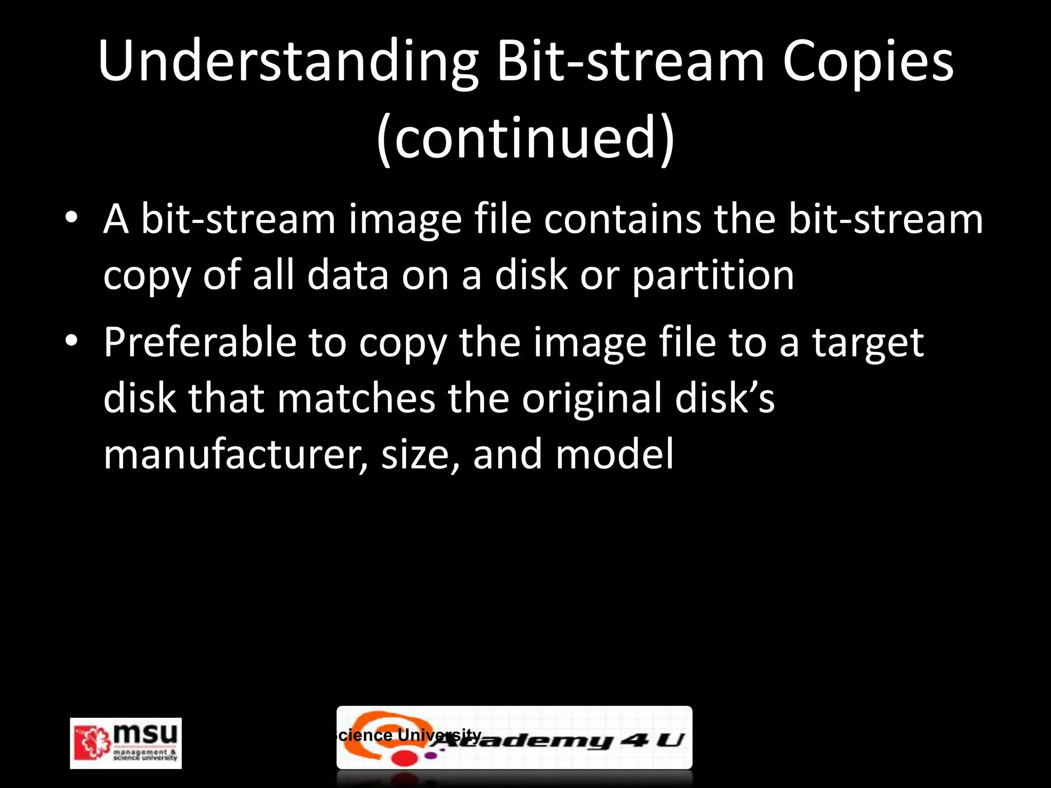 Understanding Bit-stream Copies
          (continued)
• A bit-stream image file contains the bit-stream
  copy of all data on a disk or partition
• Preferable to copy the image file to a target
  disk that matches the original disk’s
  manufacturer, size, and model




       Management & Science University          © FISE
 
