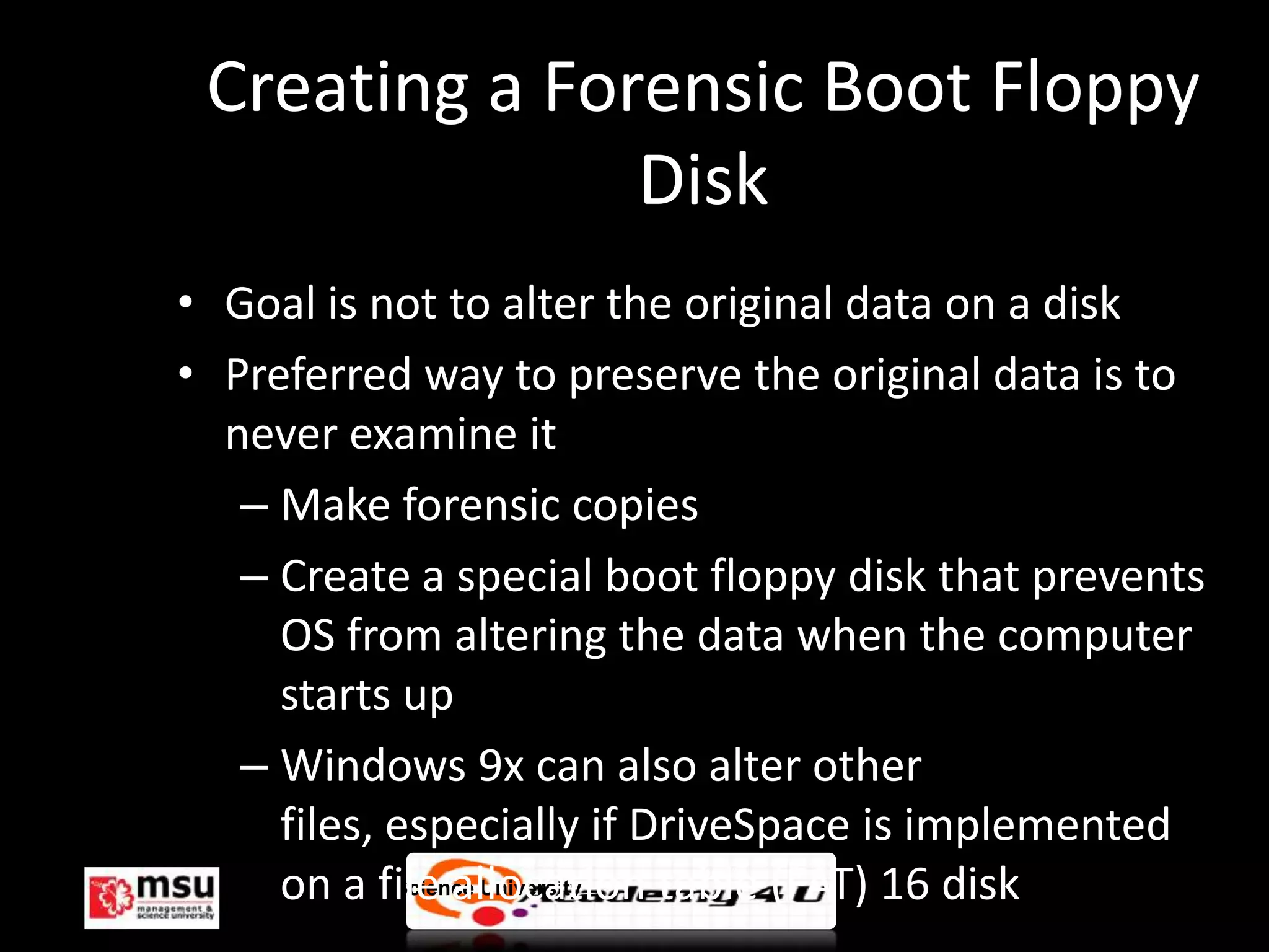 Creating a Forensic Boot Floppy
               Disk
• Goal is not to alter the original data on a disk
• Preferred way to preserve the original data is to
  never examine it
   – Make forensic copies
   – Create a special boot floppy disk that prevents
      OS from altering the data when the computer
      starts up
   – Windows 9x can also alter other
      files, especially if DriveSpace is implemented
      on a file allocation table (FAT) 16 disk
   Management & Science University                   © FISE
 