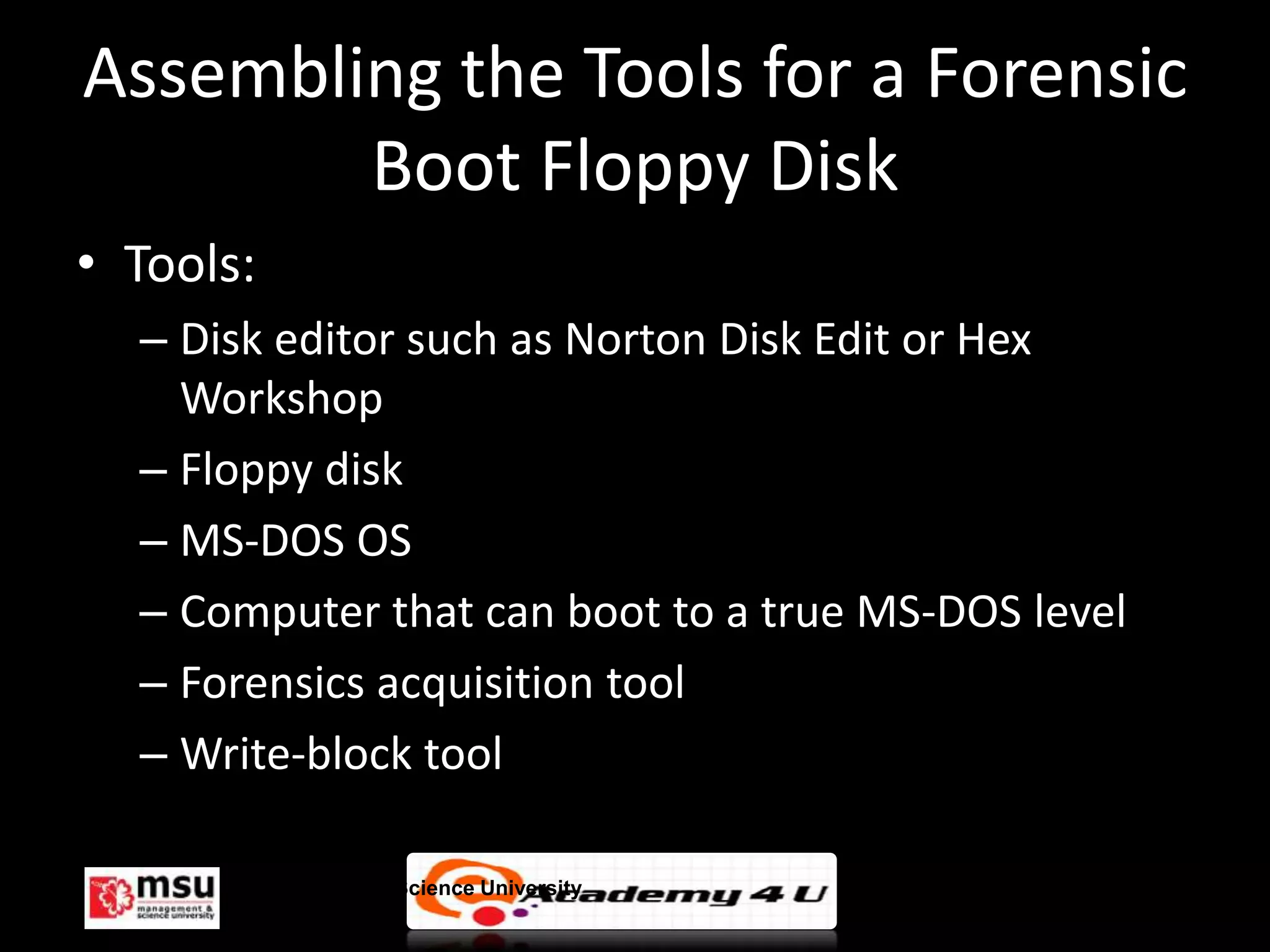 Assembling the Tools for a Forensic
        Boot Floppy Disk
• Tools:
  – Disk editor such as Norton Disk Edit or Hex
    Workshop
  – Floppy disk
  – MS-DOS OS
  – Computer that can boot to a true MS-DOS level
  – Forensics acquisition tool
  – Write-block tool

       Management & Science University              © FISE
 
