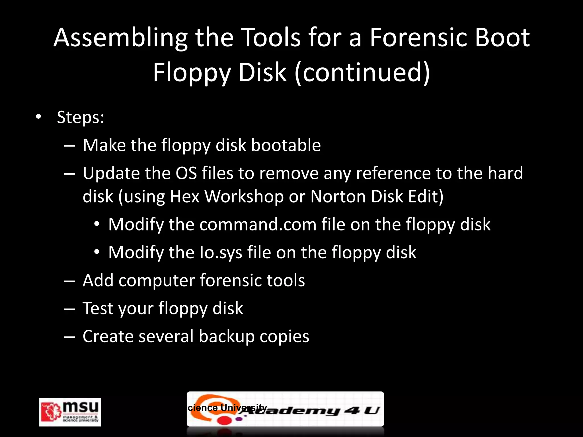 Assembling the Tools for a Forensic Boot
         Floppy Disk (continued)
• Steps:
   – Make the floppy disk bootable
   – Update the OS files to remove any reference to the hard
     disk (using Hex Workshop or Norton Disk Edit)
      • Modify the command.com file on the floppy disk
      • Modify the Io.sys file on the floppy disk
   – Add computer forensic tools
   – Test your floppy disk
   – Create several backup copies


         Management & Science University                       © FISE
 