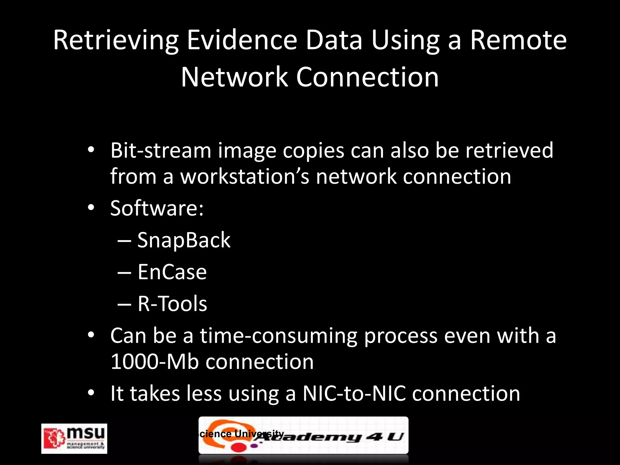 Retrieving Evidence Data Using a Remote
          Network Connection

  • Bit-stream image copies can also be retrieved
    from a workstation’s network connection
  • Software:
     – SnapBack
     – EnCase
     – R-Tools
  • Can be a time-consuming process even with a
    1000-Mb connection
  • It takes less using a NIC-to-NIC connection
    Management & Science University                 © FISE
 