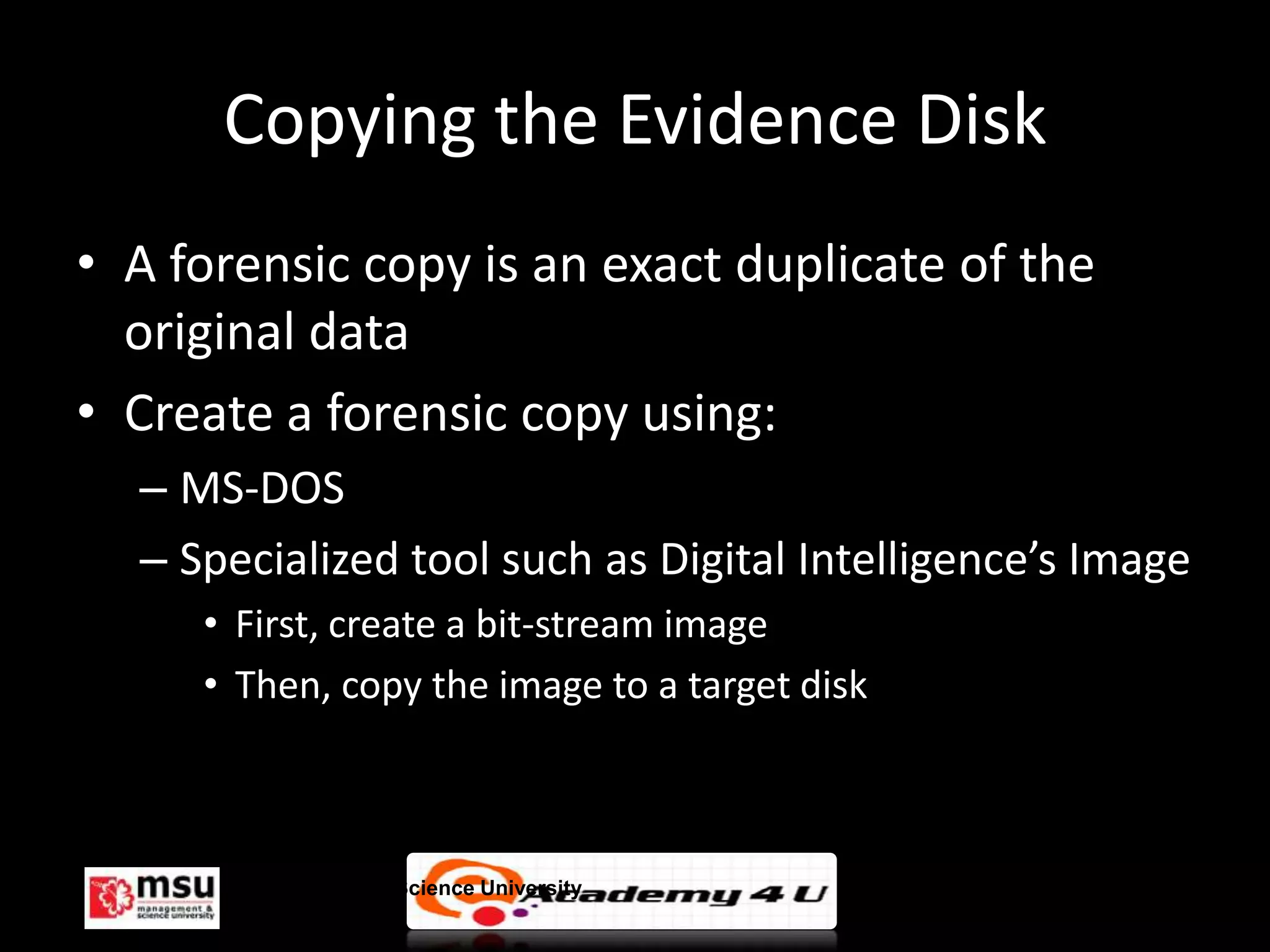 Copying the Evidence Disk
• A forensic copy is an exact duplicate of the
  original data
• Create a forensic copy using:
  – MS-DOS
  – Specialized tool such as Digital Intelligence’s Image
     • First, create a bit-stream image
     • Then, copy the image to a target disk



       Management & Science University                  © FISE
 