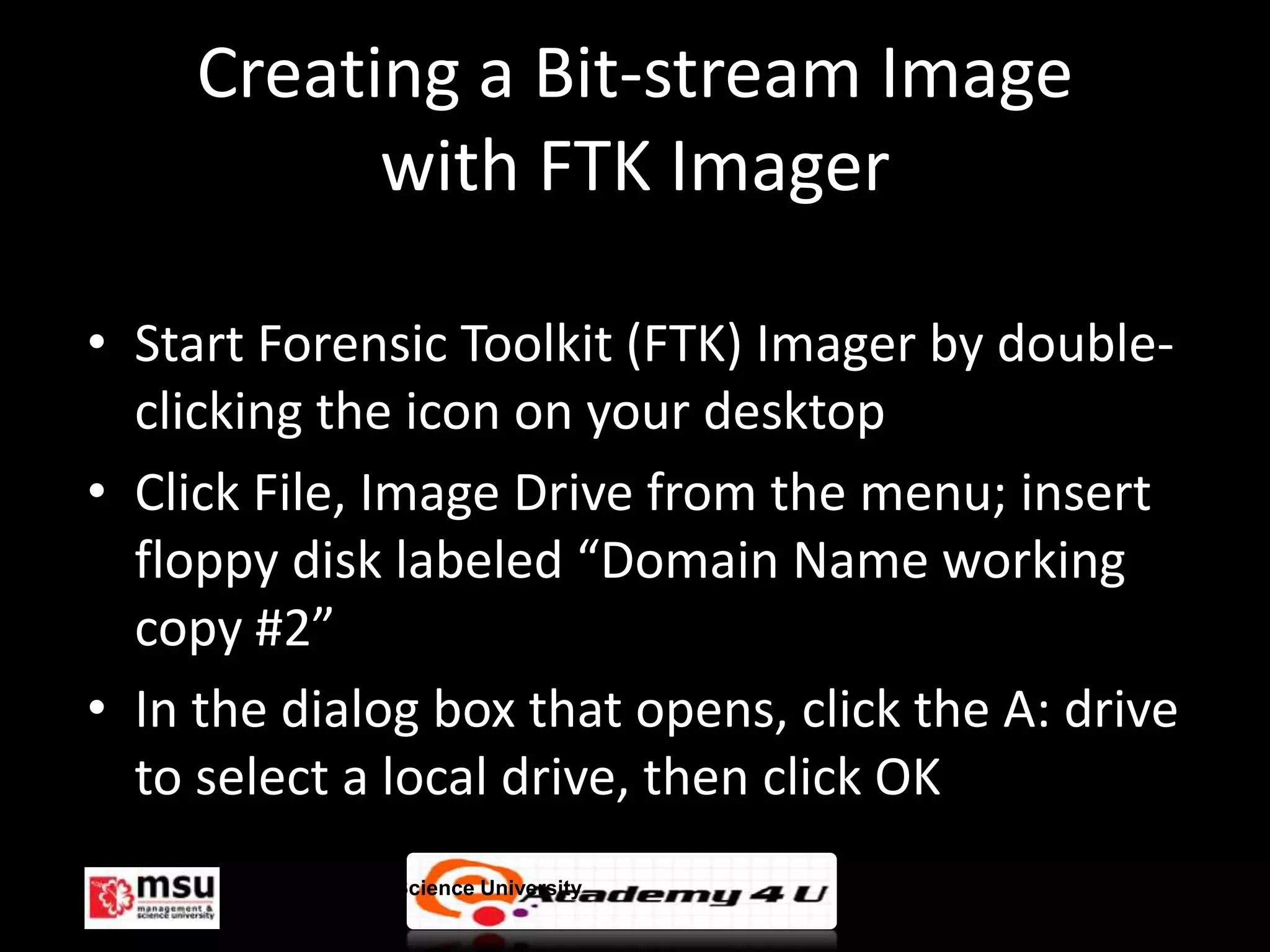 Creating a Bit-stream Image
           with FTK Imager

• Start Forensic Toolkit (FTK) Imager by double-
  clicking the icon on your desktop
• Click File, Image Drive from the menu; insert
  floppy disk labeled “Domain Name working
  copy #2”
• In the dialog box that opens, click the A: drive
  to select a local drive, then click OK
      Management & Science University                © FISE
 