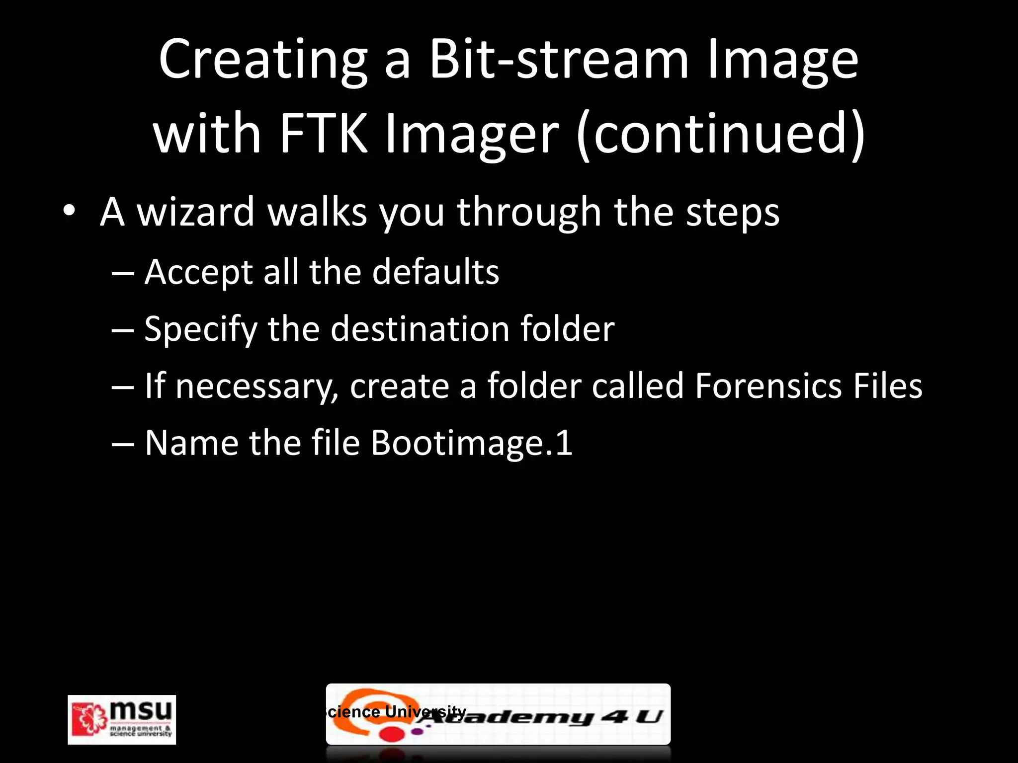 Creating a Bit-stream Image
    with FTK Imager (continued)
• A wizard walks you through the steps
  – Accept all the defaults
  – Specify the destination folder
  – If necessary, create a folder called Forensics Files
  – Name the file Bootimage.1




       Management & Science University                     © FISE
 