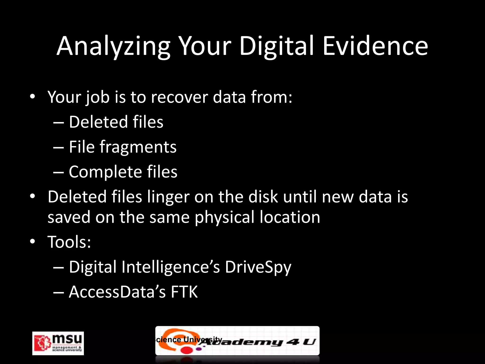 Analyzing Your Digital Evidence
• Your job is to recover data from:
   – Deleted files
   – File fragments
   – Complete files
• Deleted files linger on the disk until new data is
  saved on the same physical location
• Tools:
   – Digital Intelligence’s DriveSpy
   – AccessData’s FTK

        Management & Science University                © FISE
 