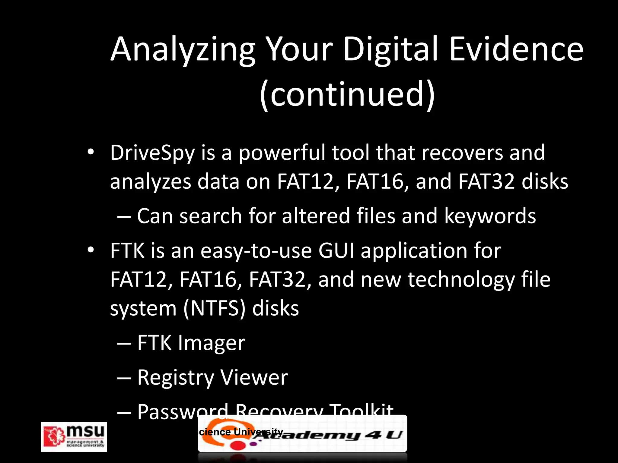 Analyzing Your Digital Evidence
           (continued)
• DriveSpy is a powerful tool that recovers and
  analyzes data on FAT12, FAT16, and FAT32 disks
   – Can search for altered files and keywords
• FTK is an easy-to-use GUI application for
  FAT12, FAT16, FAT32, and new technology file
  system (NTFS) disks
   – FTK Imager
   – Registry Viewer
   – Password Recovery Toolkit
  Management & Science University                  © FISE
 