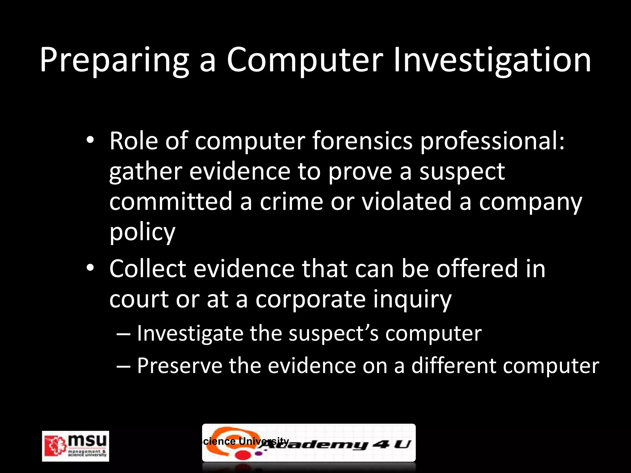 Preparing a Computer Investigation

  • Role of computer forensics professional:
    gather evidence to prove a suspect
    committed a crime or violated a company
    policy
  • Collect evidence that can be offered in
    court or at a corporate inquiry
    – Investigate the suspect’s computer
    – Preserve the evidence on a different computer

    Management & Science University               © FISE
 