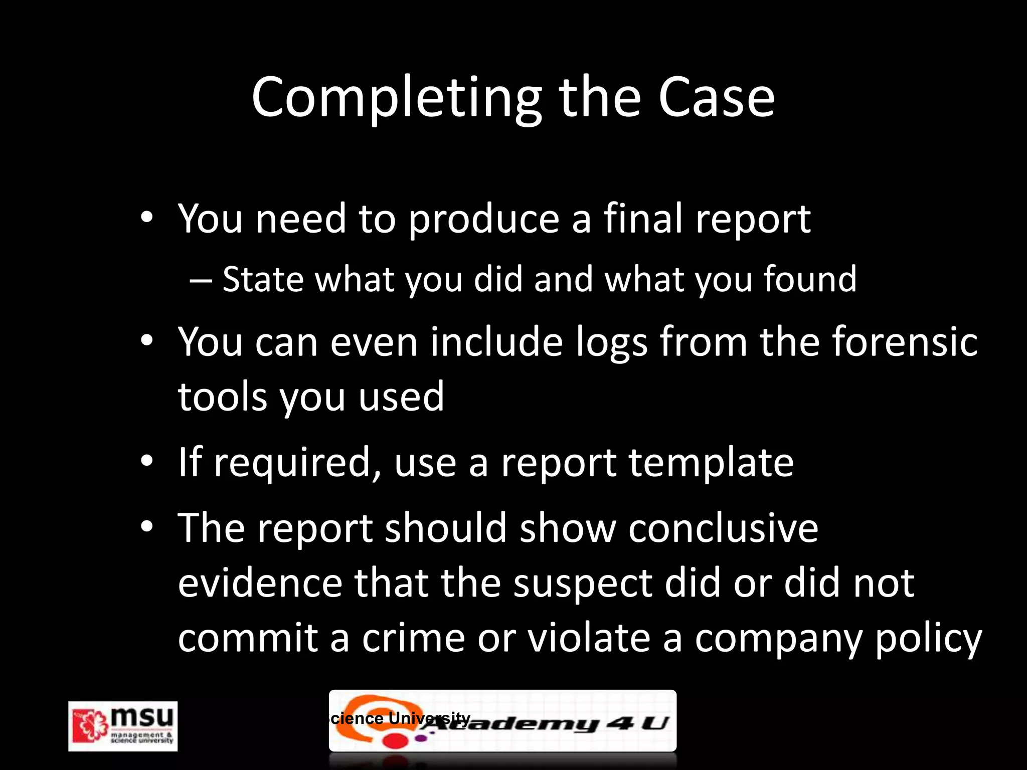 Completing the Case
• You need to produce a final report
  – State what you did and what you found
• You can even include logs from the forensic
  tools you used
• If required, use a report template
• The report should show conclusive
  evidence that the suspect did or did not
  commit a crime or violate a company policy
  Management & Science University           © FISE
 