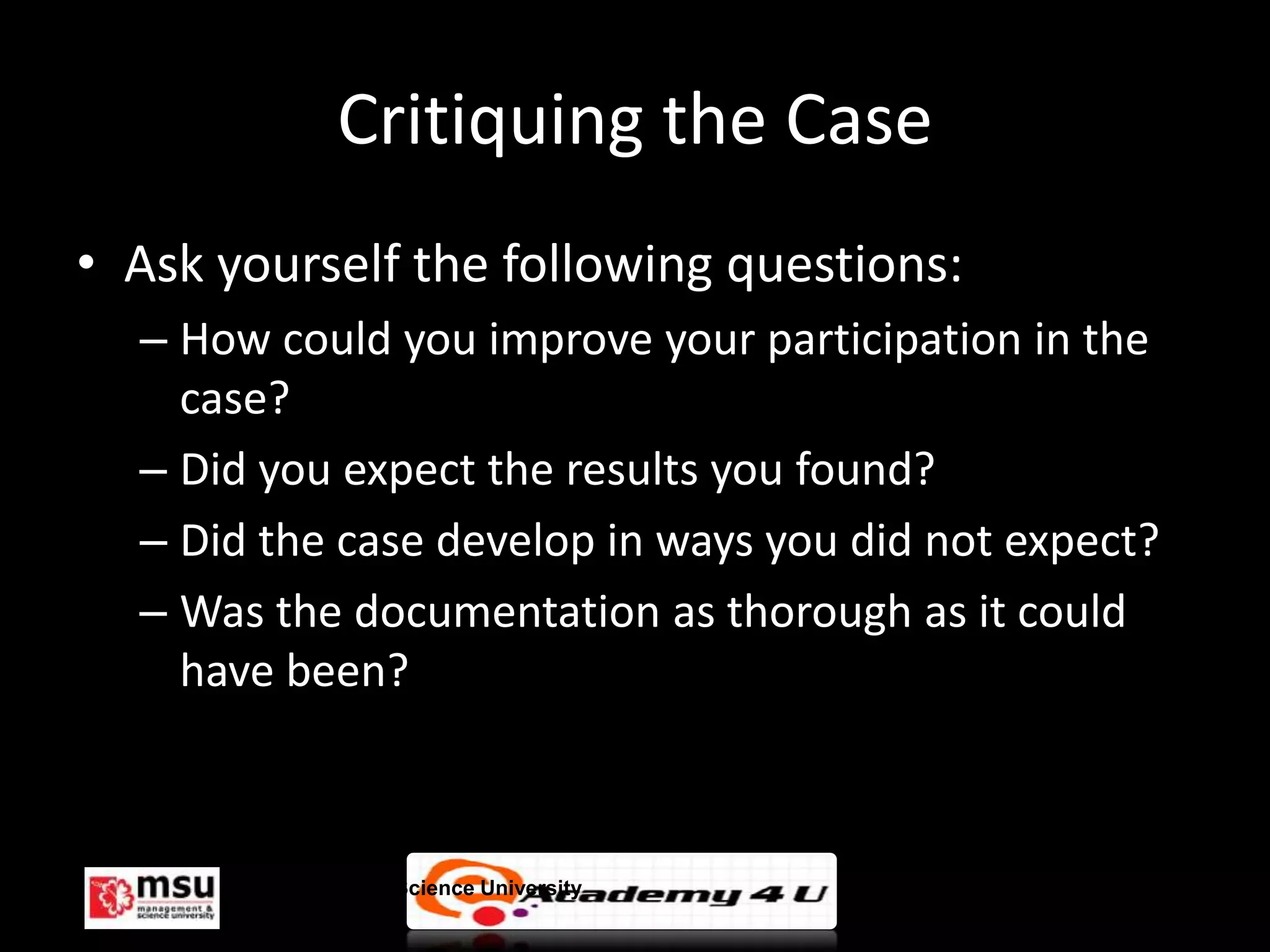 Critiquing the Case
• Ask yourself the following questions:
  – How could you improve your participation in the
    case?
  – Did you expect the results you found?
  – Did the case develop in ways you did not expect?
  – Was the documentation as thorough as it could
    have been?



       Management & Science University                 © FISE
 